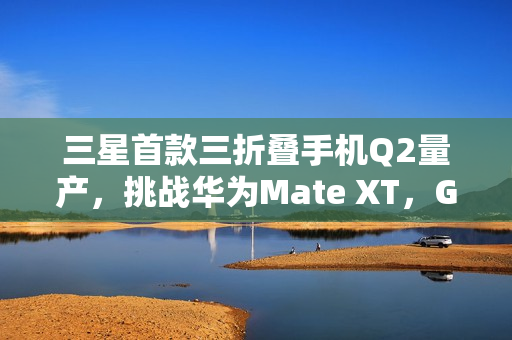 三星首款三折叠手机Q2量产，挑战华为Mate XT，G型方案揭秘