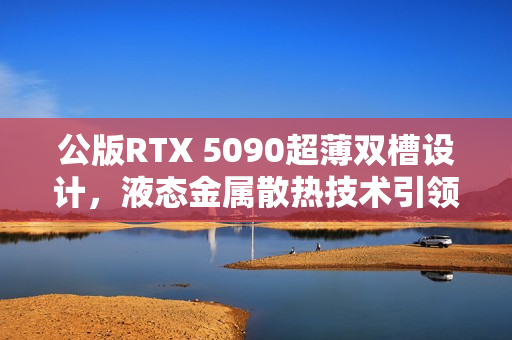 公版RTX 5090超薄双槽设计,液态金属散热技术引领新潮流 公版RTX 5090超薄双槽设计,液态金属散热技术引领新潮流