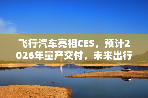 飞行汽车亮相CES，预计2026年量产交付，未来出行真的来了？