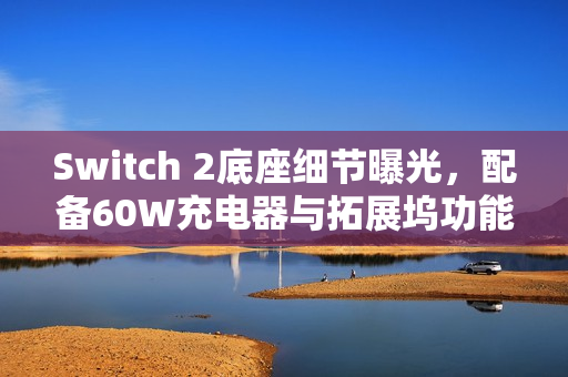 Switch 2底座细节曝光，配备60W充电器与拓展坞功能