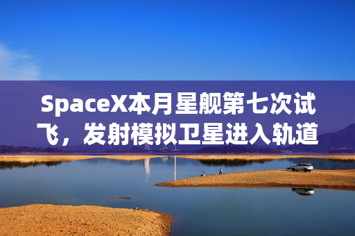 SpaceX本月星舰第七次试飞，发射模拟卫星进入轨道新篇章