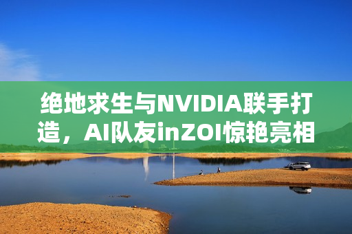 绝地求生与NVIDIA联手打造，AI队友inZOI惊艳亮相！