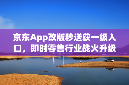 京东App改版秒送获一级入口，即时零售行业战火升级