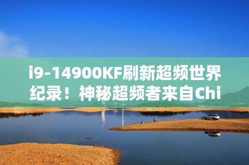 i9-14900KF刷新超频世界纪录！神秘超频者来自China