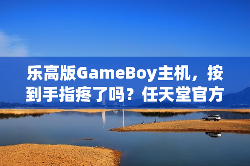 乐高版GameBoy主机,按到手指疼了吗?任天堂官方宣布全新产品体验 乐高版GameBoy主机,按到手指疼了吗?任天堂官方宣布全新产品体验
