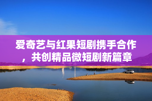 爱奇艺与红果短剧携手合作，共创精品微短剧新篇章