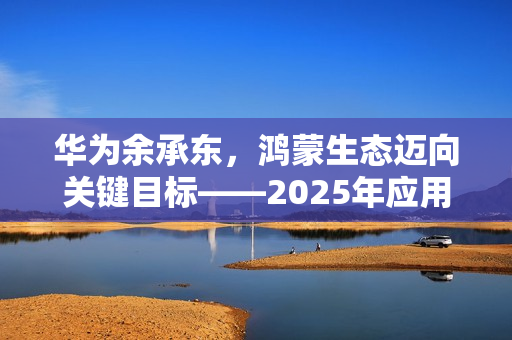 华为余承东，鸿蒙生态迈向关键目标——2025年应用数量达十万级里程碑