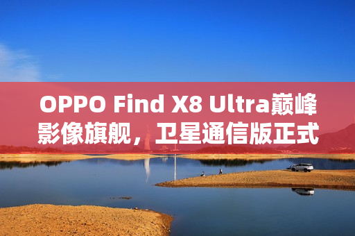 OPPO Find X8 Ultra巅峰影像旗舰,卫星通信版正式入网 OPPO Find X8 Ultra巅峰影像旗舰,卫星通信版正式入网