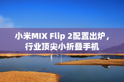 小米MIX Flip 2配置出炉，行业顶尖小折叠手机