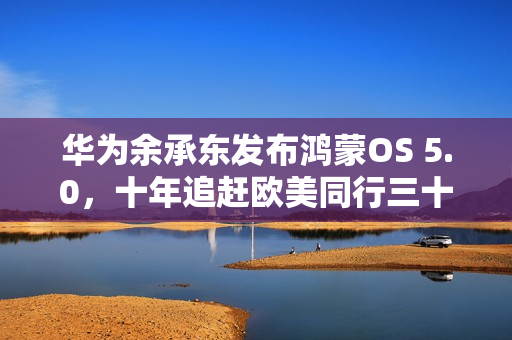 华为余承东发布鸿蒙OS 5.0，十年追赶欧美同行三十年成果