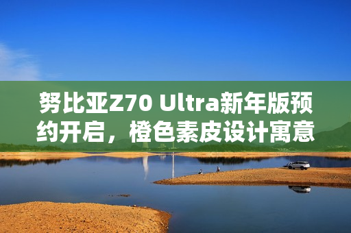 努比亚Z70 Ultra新年版预约开启,橙色素皮设计寓意好运心想事成 努比亚Z70 Ultra新年版预约开启,橙色素皮设计寓意好运心想事成