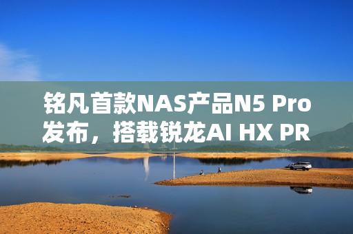 铭凡首款NAS产品N5 Pro发布，搭载锐龙AI HX PRO 370，迷你机功能强大