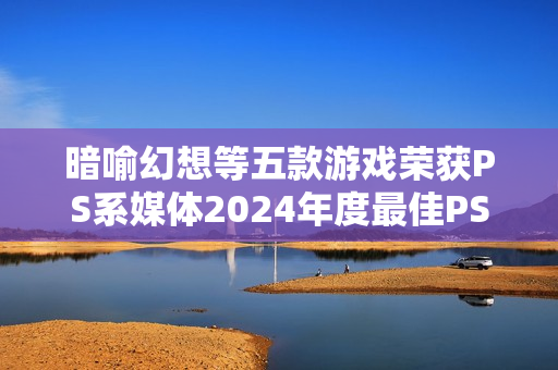 暗喻幻想等五款游戏荣获PS系媒体2024年度最佳PS游戏称号 暗喻幻想等五款游戏荣获PS系媒体2024年度最佳PS游戏称号