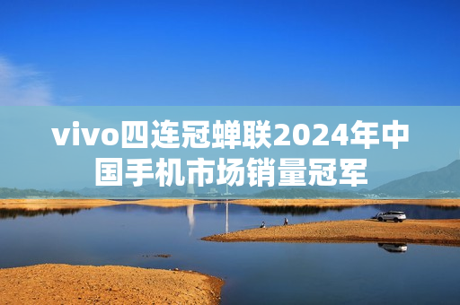 vivo四连冠蝉联2024年中国手机市场销量冠军