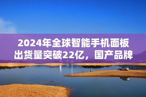 2024年全球智能手机面板出货量突破22亿，国产品牌表现亮眼