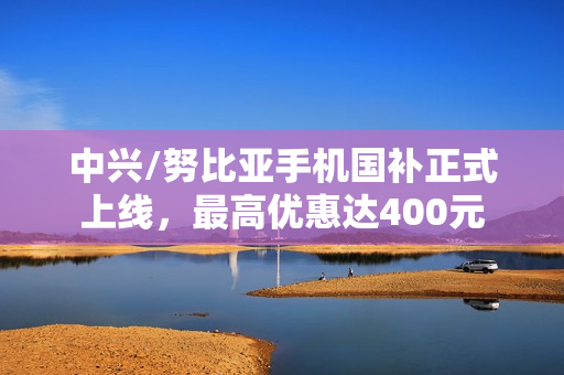 中兴/努比亚手机国补正式上线，最高优惠达400元