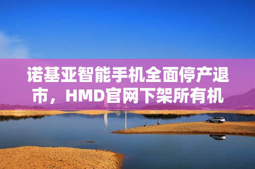 诺基亚智能手机全面停产退市，HMD官网下架所有机型