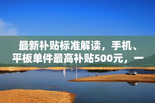 最新补贴标准解读，手机、平板单件最高补贴500元，一图详解