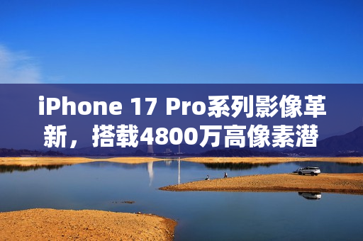 iPhone 17 Pro系列影像革新，搭载4800万高像素潜望镜镜头