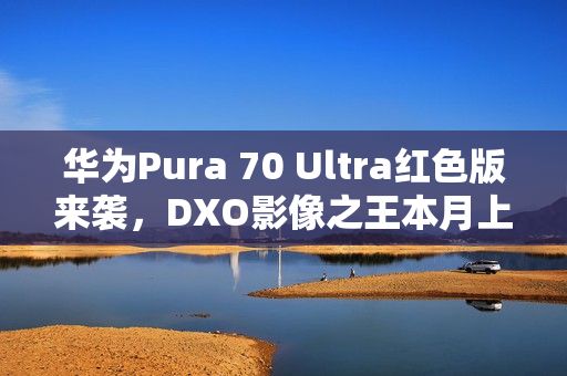 华为Pura 70 Ultra红色版来袭，DXO影像之王本月上市