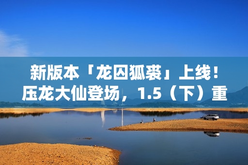 新版本「龙囚狐裘」上线！压龙大仙登场，1.5（下）重磅更新！