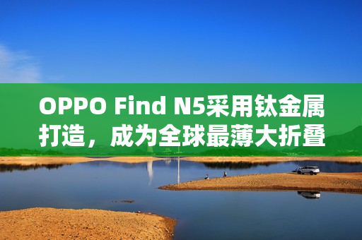 OPPO Find N5采用钛金属打造，成为全球最薄大折叠手机