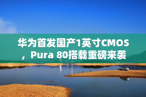 华为首发国产1英寸CMOS，Pura 80搭载重磅来袭