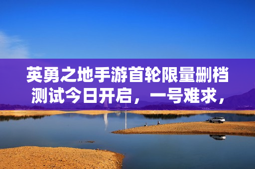 英勇之地手游首轮限量删档测试今日开启，一号难求，体验游戏新纪元