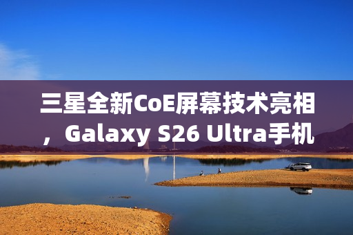 三星全新CoE屏幕技术亮相，Galaxy S26 Ultra手机首发，色彩鲜艳、功耗降低