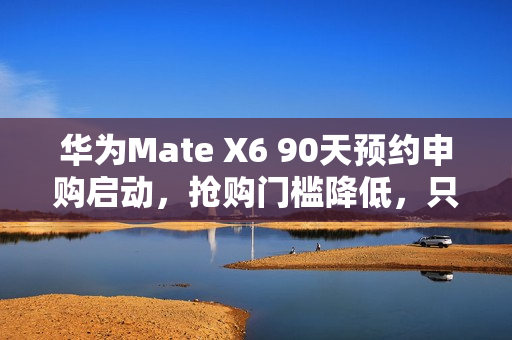 华为Mate X6 90天预约申购启动，抢购门槛降低，只需12999元起，告别蹲点抢购时代