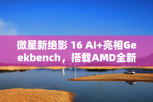 微星新绝影 16 AI+亮相Geekbench，搭载AMD全新未发布8核处理器亮相