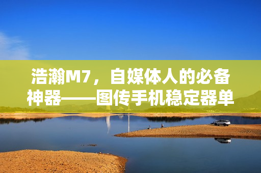 浩瀚M7，自媒体人的必备神器——图传手机稳定器单兵利器