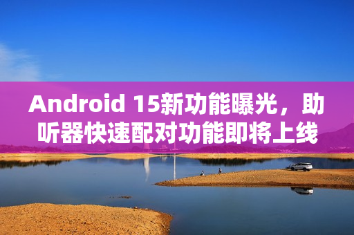 Android 15新功能曝光,助听器快速配对功能即将上线 Android 15新功能曝光,助听器快速配对功能即将上线