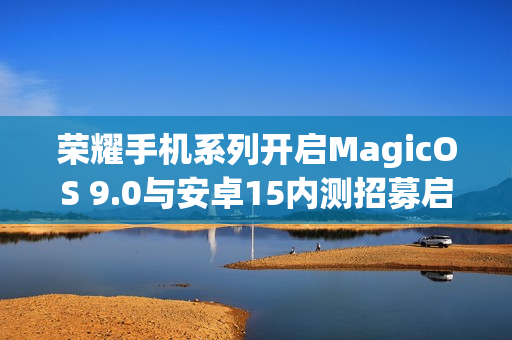 荣耀手机系列开启MagicOS 9.0与安卓15内测招募启动，涵盖荣耀90、80系列等机型