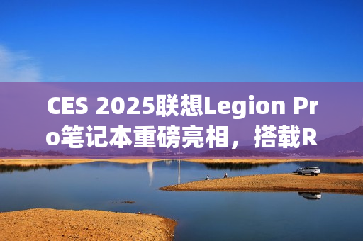 CES 2025联想Legion Pro笔记本重磅亮相，搭载RTX 5090显卡引领性能新纪元