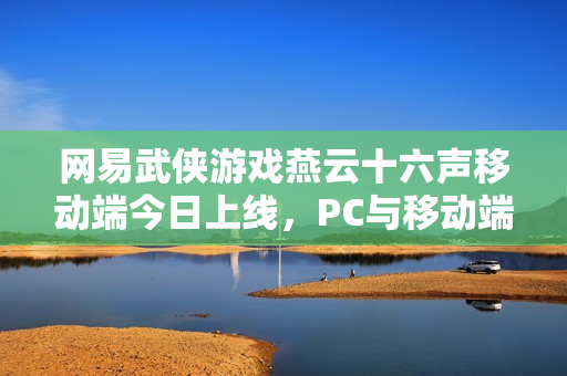 网易武侠游戏燕云十六声移动端今日上线，PC与移动端数据互通重磅来袭