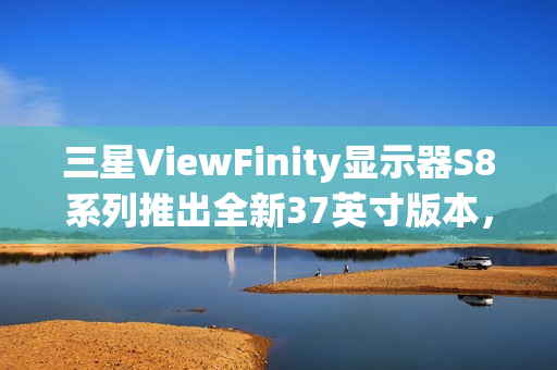 三星ViewFinity显示器S8系列推出全新37英寸版本，搭载4K 60Hz面板亮相CES 2025