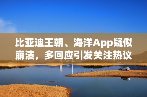 比亚迪王朝、海洋App疑似崩溃，多回应引发关注热议