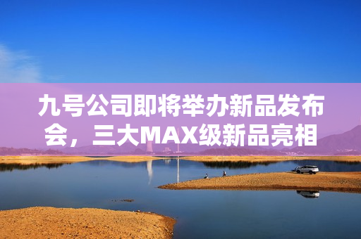 九号公司即将举办新品发布会，三大MAX级新品亮相，多平台同步直播盛大启幕
