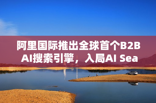 阿里国际推出全球首个B2B AI搜索引擎，入局AI Search重塑行业格局