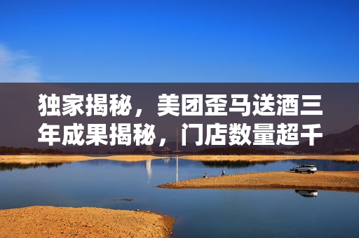 独家揭秘，美团歪马送酒三年成果揭秘，门店数量超千，广西贵州等省份即将开启新篇章