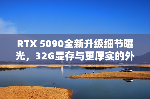 RTX 5090全新升级细节曝光，32G显存与更厚实的外包装揭秘