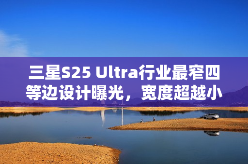 三星S25 Ultra行业最窄四等边设计曝光，宽度超越小米15