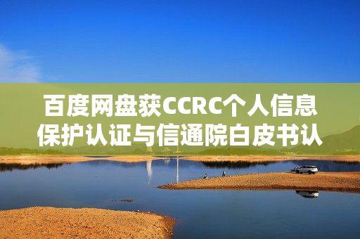 百度网盘获CCRC个人信息保护认证与信通院白皮书认可，用户数据安全再升级