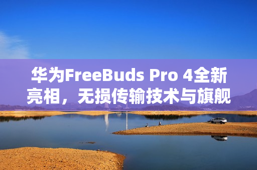 华为FreeBuds Pro 4全新亮相，无损传输技术与旗舰级音质引领业界新标杆