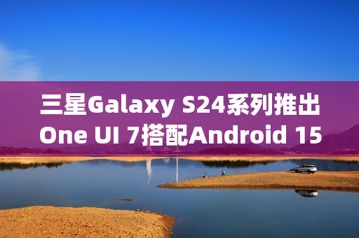 三星Galaxy S24系列推出One UI 7搭配Android 15的新体验 三星Galaxy S24系列推出One UI 7搭配Android 15的新体验