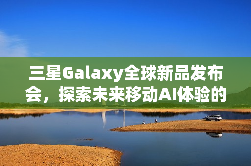三星Galaxy全球新品发布会，探索未来移动AI体验的盛宴