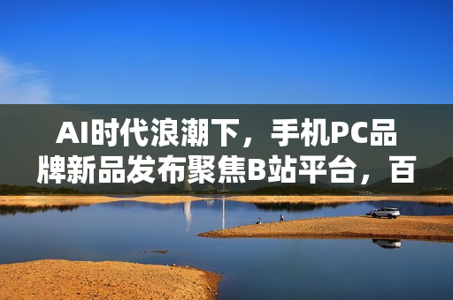 AI时代浪潮下，手机PC品牌新品发布聚焦B站平台，百分之百选择引领创新风潮