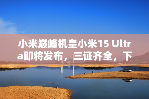 小米巅峰机皇小米15 Ultra即将发布，三证齐全，下月震撼登场！