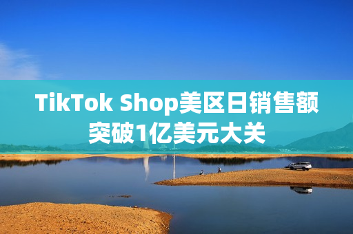 TikTok Shop美区日销售额突破1亿美元大关